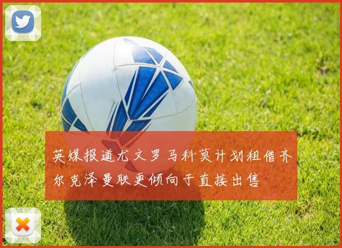 英媒报道尤文罗马科莫计划租借齐尔克泽曼联更倾向于直接出售