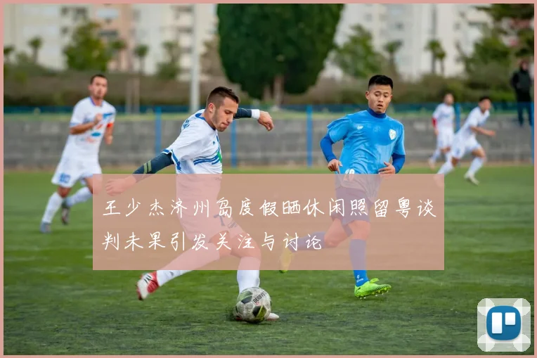 王少杰济州岛度假晒休闲照留粤谈判未果引发关注与讨论