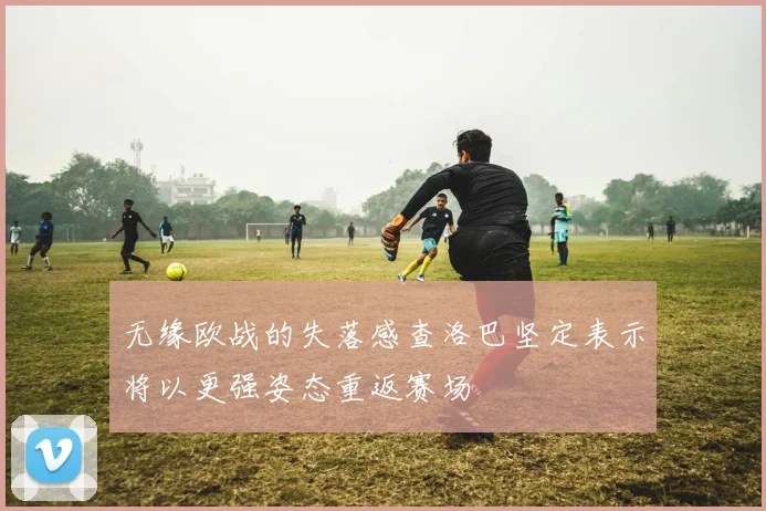 无缘欧战的失落感查洛巴坚定表示将以更强姿态重返赛场