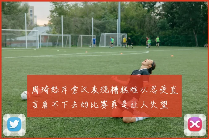 周琦怒斥索汉表现糟糕难以忍受直言看不下去的比赛真是让人失望