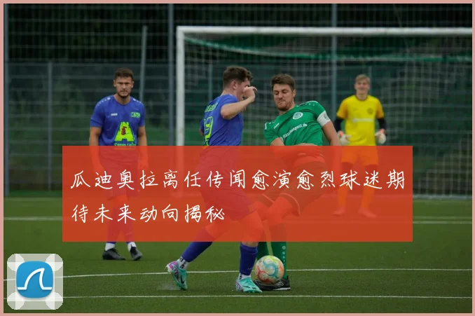 瓜迪奥拉离任传闻愈演愈烈球迷期待未来动向揭秘