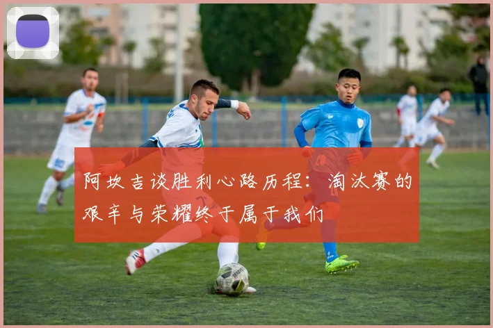 阿坎吉谈胜利心路历程：淘汰赛的艰辛与荣耀终于属于我们