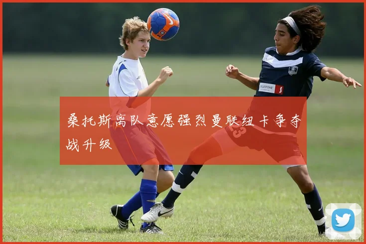桑托斯离队意愿强烈曼联纽卡争夺战升级