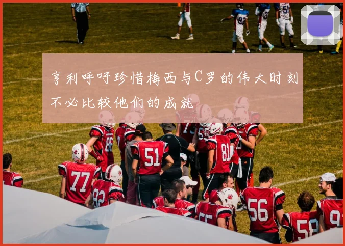亨利呼吁珍惜梅西与C罗的伟大时刻不必比较他们的成就