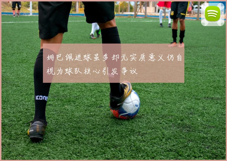 姆巴佩进球虽多却无实质意义仍自视为球队核心引发争议