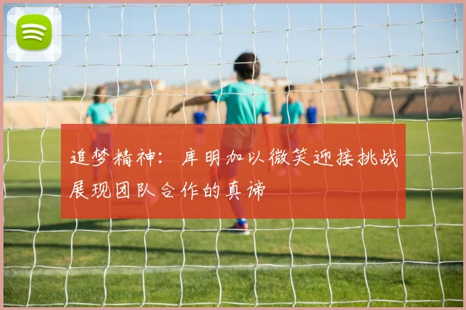 追梦精神：库明加以微笑迎接挑战展现团队合作的真谛