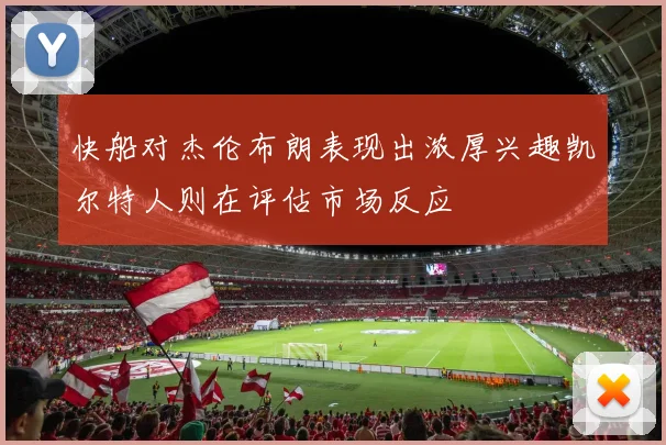快船对杰伦布朗表现出浓厚兴趣凯尔特人则在评估市场反应
