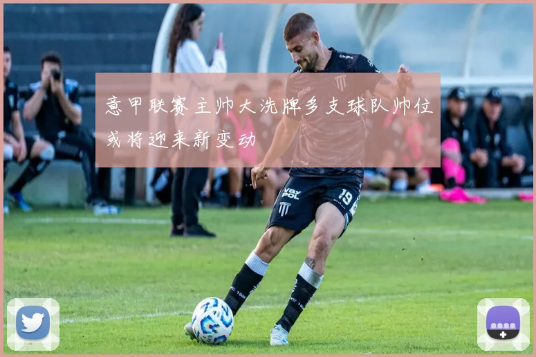意甲联赛主帅大洗牌多支球队帅位或将迎来新变动