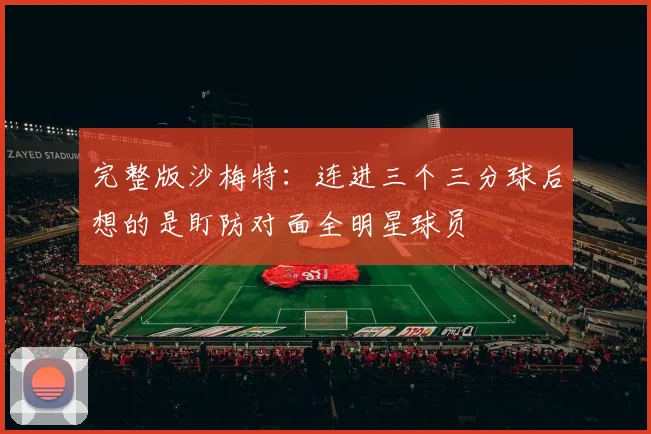 完整版沙梅特：连进三个三分球后想的是盯防对面全明星球员