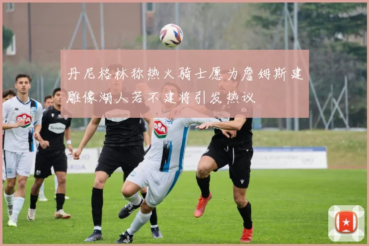 丹尼格林称热火骑士愿为詹姆斯建雕像湖人若不建将引发热议