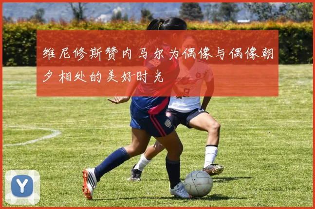 维尼修斯赞内马尔为偶像与偶像朝夕相处的美好时光