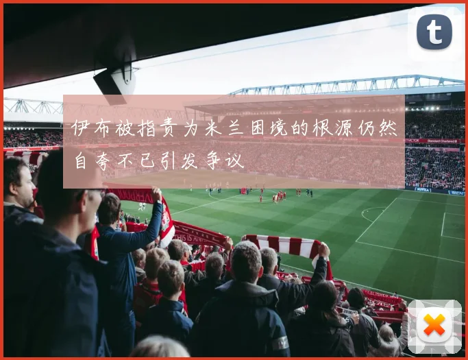 伊布被指责为米兰困境的根源仍然自夸不已引发争议