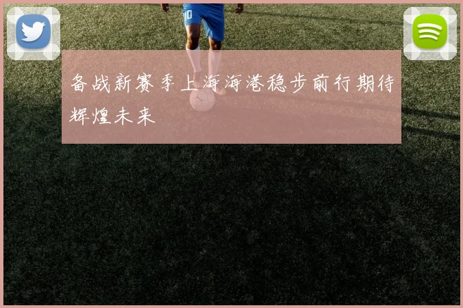 备战新赛季上海海港稳步前行期待辉煌未来