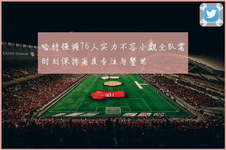 哈特强调76人实力不容小觑全队需时刻保持高度专注与警觉