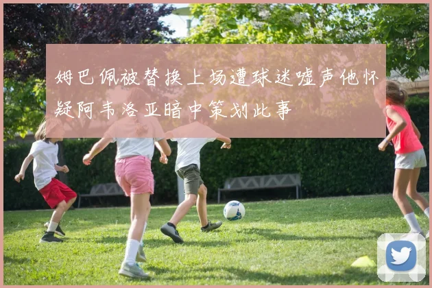 姆巴佩被替换上场遭球迷嘘声他怀疑阿韦洛亚暗中策划此事