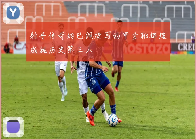 射手传奇姆巴佩续写西甲金靴辉煌成就历史第三人