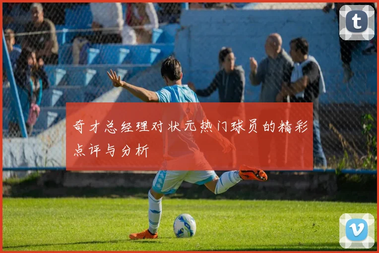 奇才总经理对状元热门球员的精彩点评与分析