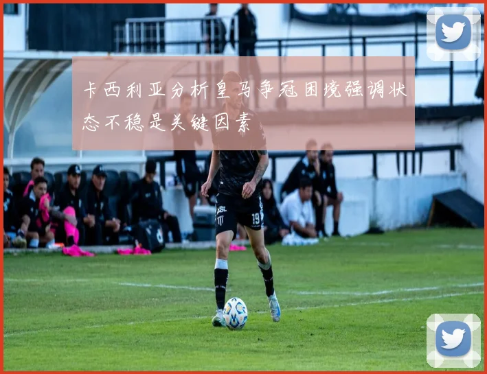 卡西利亚分析皇马争冠困境强调状态不稳是关键因素